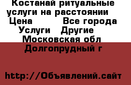 Костанай-ритуальные услуги на расстоянии. › Цена ­ 100 - Все города Услуги » Другие   . Московская обл.,Долгопрудный г.